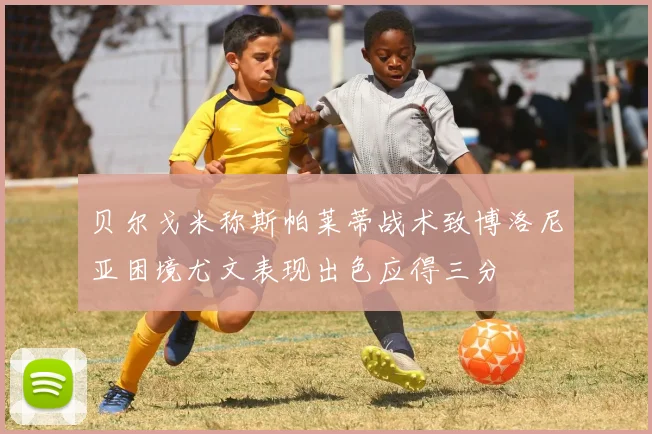 贝尔戈米称斯帕莱蒂战术致博洛尼亚困境尤文表现出色应得三分