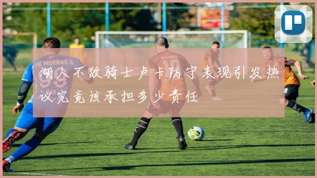 湖人不敌骑士卢卡防守表现引发热议究竟该承担多少责任