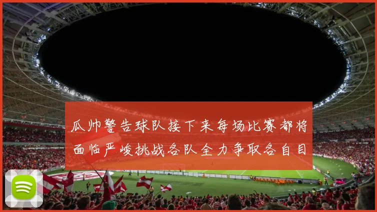瓜帅警告球队接下来每场比赛都将面临严峻挑战各队全力争取各自目标
