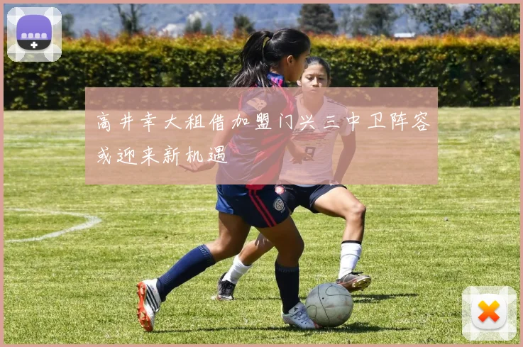 高井幸大租借加盟门兴三中卫阵容或迎来新机遇