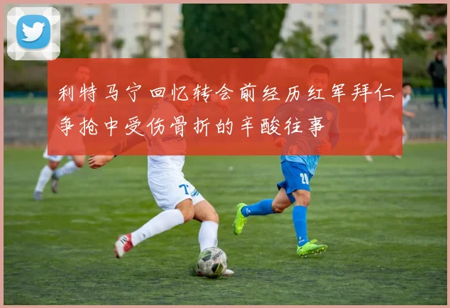 利特马宁回忆转会前经历红军拜仁争抢中受伤骨折的辛酸往事