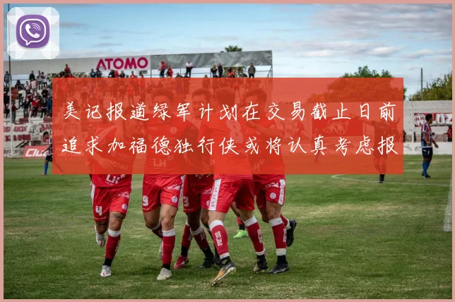 美记报道绿军计划在交易截止日前追求加福德独行侠或将认真考虑报价