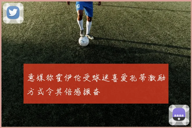 意媒称霍伊伦受球迷喜爱孔蒂激励方式令其倍感振奋