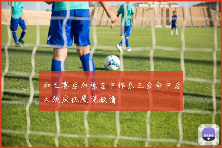 加兰赛后加练苦中作乐三分命中后大跳庆祝展现激情