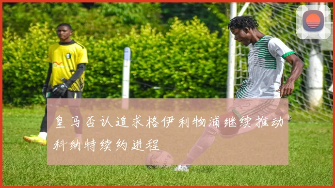 皇马否认追求格伊利物浦继续推动科纳特续约进程