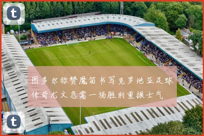 图多尔称赞魔笛书写克罗地亚足球传奇尤文急需一场胜利重振士气