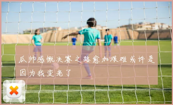 瓜帅感慨决赛之路愈加艰难或许是因为我变老了