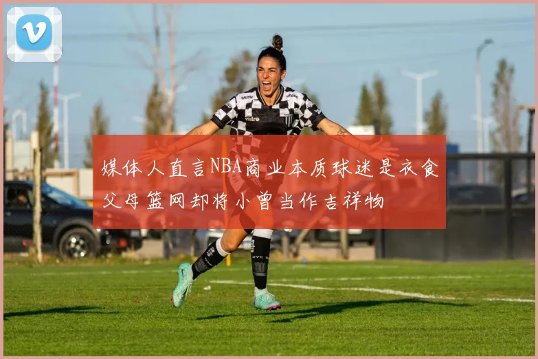 媒体人直言NBA商业本质球迷是衣食父母篮网却将小曾当作吉祥物