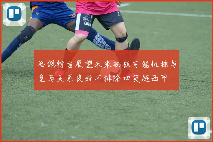 洛佩特吉展望未来执教可能性称与皇马关系良好不排除回英超西甲