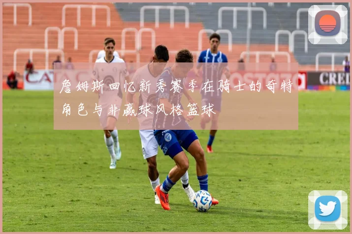 詹姆斯回忆新秀赛季在骑士的奇特角色与非赢球风格篮球