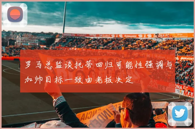 罗马总监谈托蒂回归可能性强调与加帅目标一致由老板决定