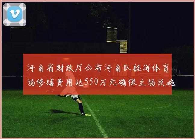 河南省财政厅公布河南队航海体育场修缮费用达550万元确保主场设施安全