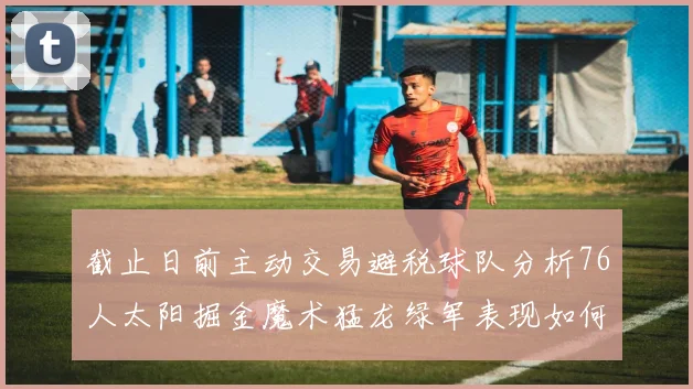 截止日前主动交易避税球队分析76人太阳掘金魔术猛龙绿军表现如何