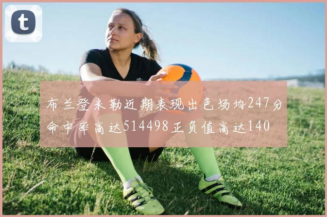 布兰登米勒近期表现出色场均247分命中率高达514498正负值高达140