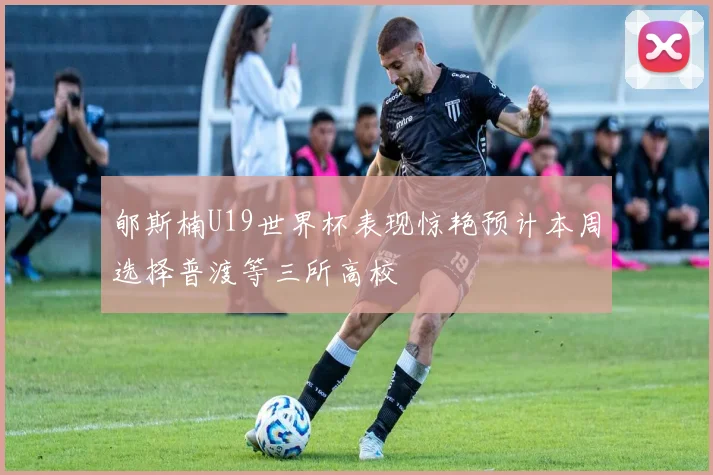 郇斯楠U19世界杯表现惊艳预计本周选择普渡等三所高校
