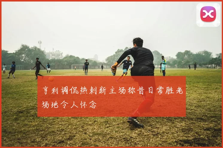 亨利调侃热刺新主场称昔日常胜老场地令人怀念