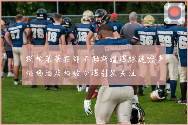 斯帕莱蒂在那不勒斯遭遇球迷嘘声机场酒店均被冷遇引发关注