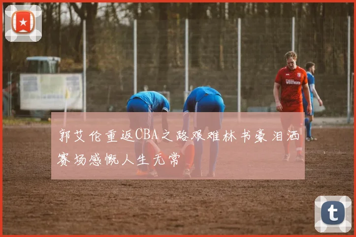 郭艾伦重返CBA之路艰难林书豪泪洒赛场感慨人生无常