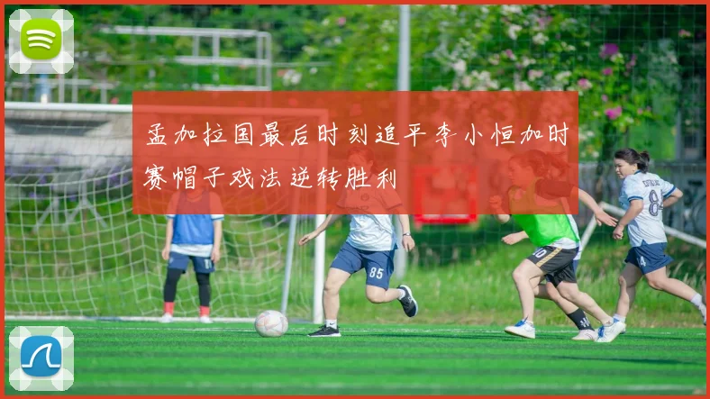 孟加拉国最后时刻追平李小恒加时赛帽子戏法逆转胜利