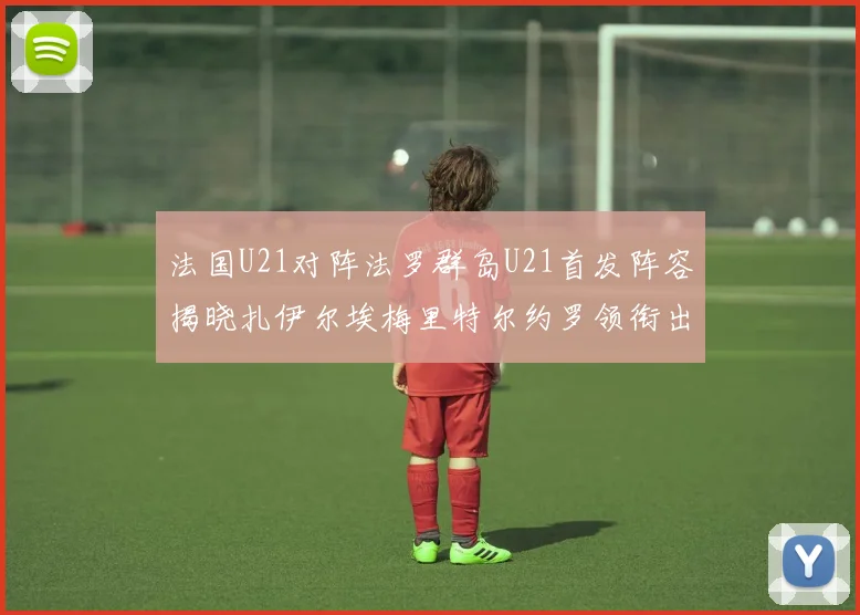 法国U21对阵法罗群岛U21首发阵容揭晓扎伊尔埃梅里特尔约罗领衔出战
