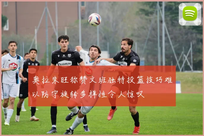 奥拉朱旺称赞文班独特投篮技巧难以防守旋转多样性令人惊叹