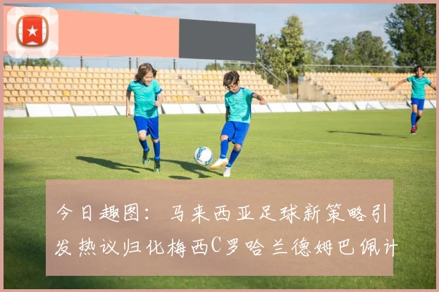 今日趣图：马来西亚足球新策略引发热议归化梅西C罗哈兰德姆巴佩计划
