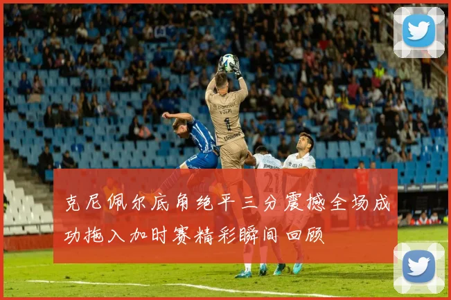 克尼佩尔底角绝平三分震撼全场成功拖入加时赛精彩瞬间回顾