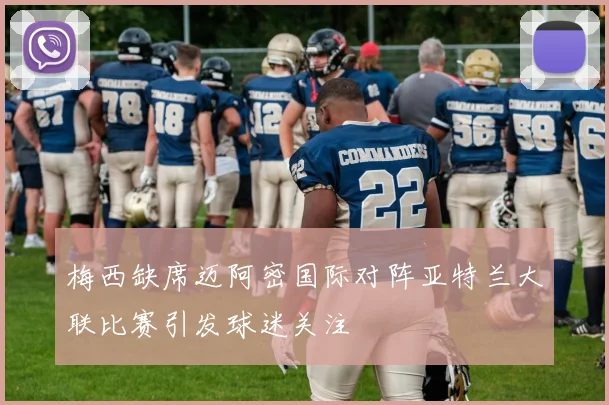 梅西缺席迈阿密国际对阵亚特兰大联比赛引发球迷关注