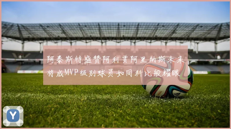 阿泰斯特盛赞阿利贾阿里纳斯未来将成MVP级别球员如同科比般耀眼