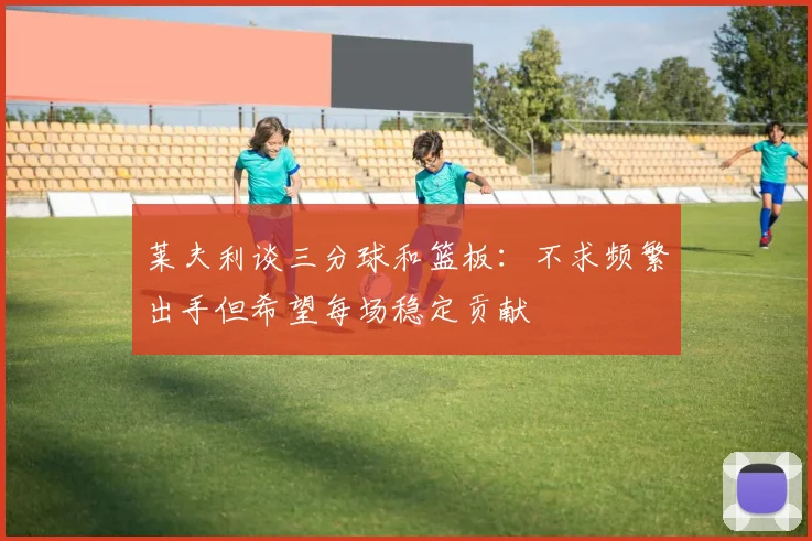 莱夫利谈三分球和篮板：不求频繁出手但希望每场稳定贡献