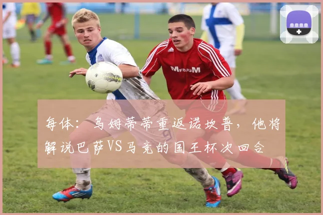 每体：乌姆蒂蒂重返诺坎普，他将解说巴萨VS马竞的国王杯次回合
