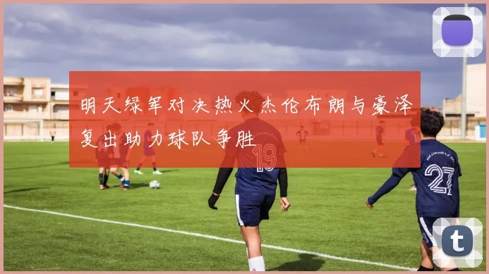 明天绿军对决热火杰伦布朗与豪泽复出助力球队争胜