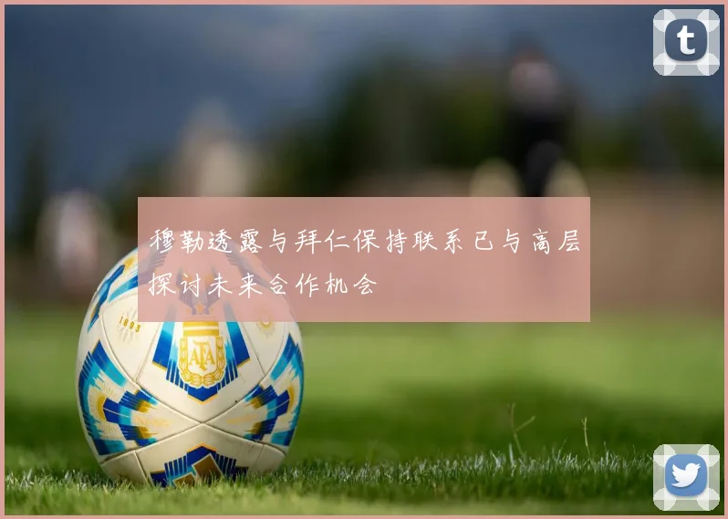 穆勒透露与拜仁保持联系已与高层探讨未来合作机会