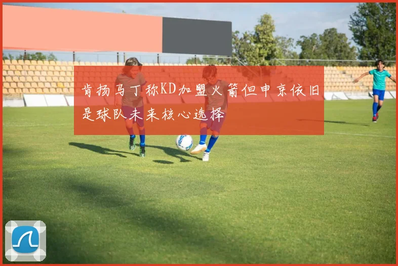 肯扬马丁称KD加盟火箭但申京依旧是球队未来核心选择