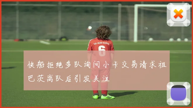 快船拒绝多队询问小卡交易请求祖巴茨离队后引发关注