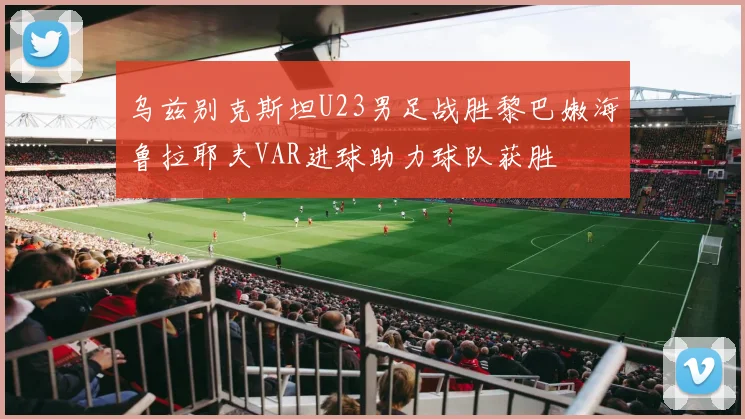 乌兹别克斯坦U23男足战胜黎巴嫩海鲁拉耶夫VAR进球助力球队获胜