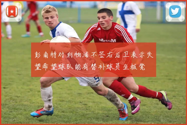 彭南特对利物浦不签右后卫表示失望希望球队能有替补球员坐板凳